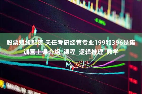 股票短线配资 天任考研经管专业199和396是集训营上课介绍_课程_逻辑推理_数学