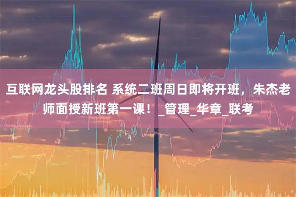 互联网龙头股排名 系统二班周日即将开班，朱杰老师面授新班第一课！_管理_华章_联考