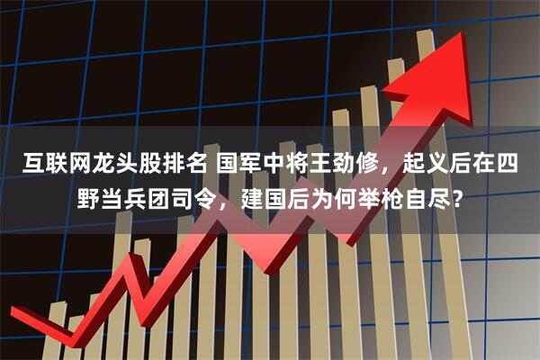 互联网龙头股排名 国军中将王劲修，起义后在四野当兵团司令，建国后为何举枪自尽？