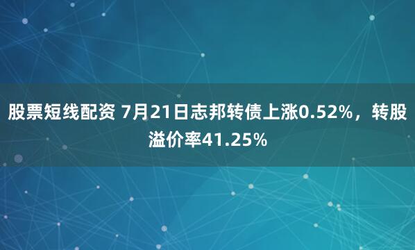 股票短线配资 7月21日志邦转债上涨0.52%，转股溢价率41.25%
