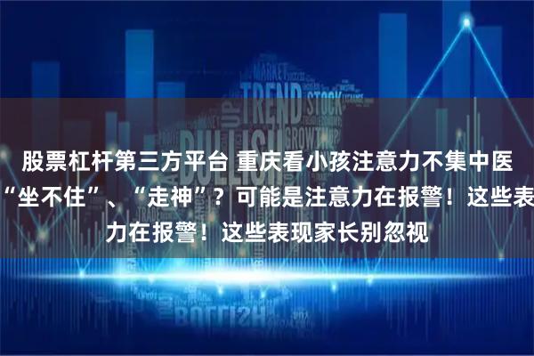 股票杠杆第三方平台 重庆看小孩注意力不集中医院：孩子总是“坐不住”、“走神”？可能是注意力在报警！这些表现家长别忽视
