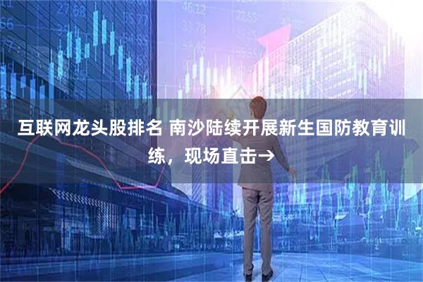 互联网龙头股排名 南沙陆续开展新生国防教育训练,现场直击→