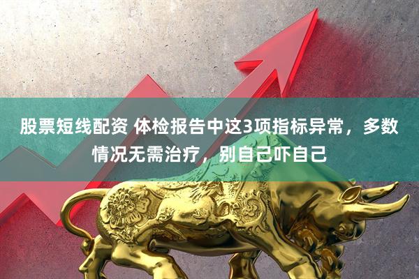 股票短线配资 体检报告中这3项指标异常,多数情况无需治疗,别自己吓自己