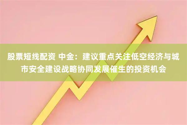 股票短线配资 中金：建议重点关注低空经济与城市安全建设战略协同发展催生的投资机会