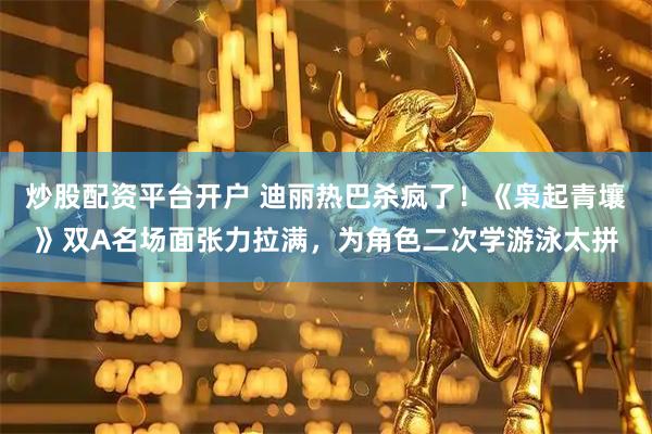 炒股配资平台开户 迪丽热巴杀疯了！《枭起青壤》双A名场面张力拉满，为角色二次学游泳太拼