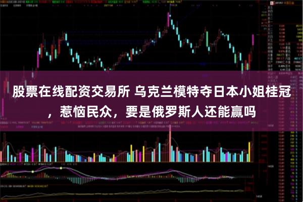 股票在线配资交易所 乌克兰模特夺日本小姐桂冠，惹恼民众，要是俄罗斯人还能赢吗