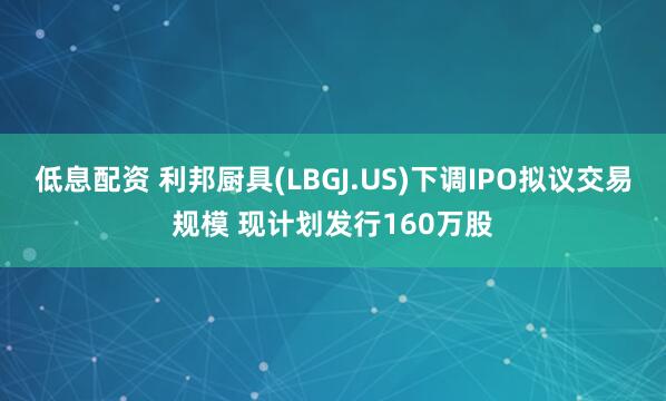 低息配资 利邦厨具(LBGJ.US)下调IPO拟议交易规模 现计划发行160万股