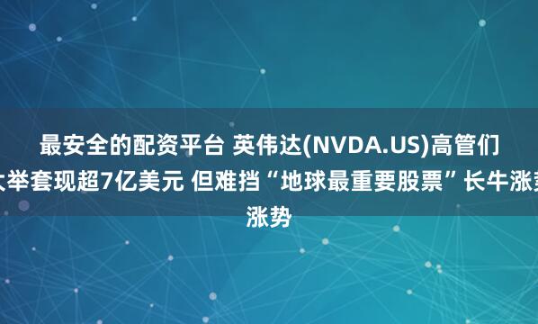 最安全的配资平台 英伟达(NVDA.US)高管们大举套现超7亿美元 但难挡“地球最重要股票”长牛涨势