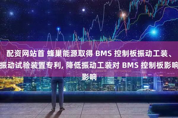 配资网站首 蜂巢能源取得 BMS 控制板振动工装、振动试验装置专利, 降低振动工装对 BMS 控制板影响
