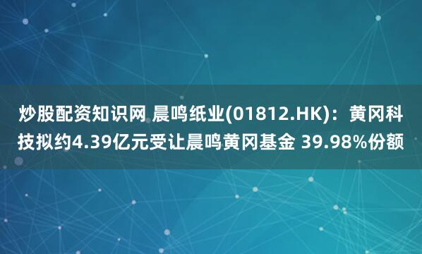 炒股配资知识网 晨鸣纸业(01812.HK)：黄冈科技拟约4.39亿元受让晨鸣黄冈基金 39.98%份额