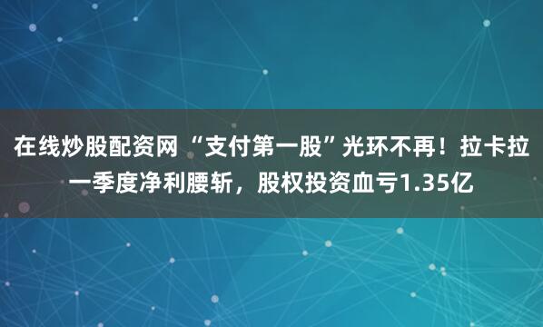 在线炒股配资网 “支付第一股”光环不再！拉卡拉一季度净利腰斩，股权投资血亏1.35亿
