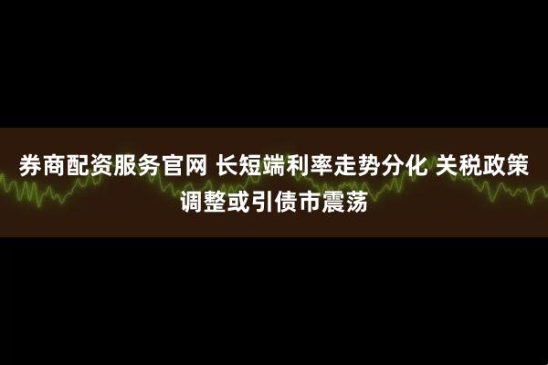 券商配资服务官网 长短端利率走势分化 关税政策调整或引债市震荡