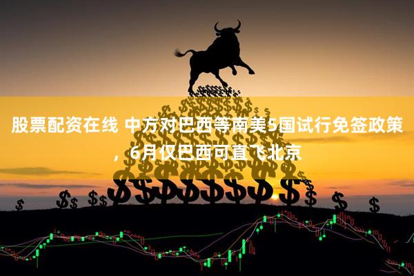 股票配资在线 中方对巴西等南美5国试行免签政策，6月仅巴西可直飞北京