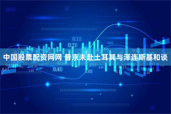 中国股票配资网网 普京未赴土耳其与泽连斯基和谈