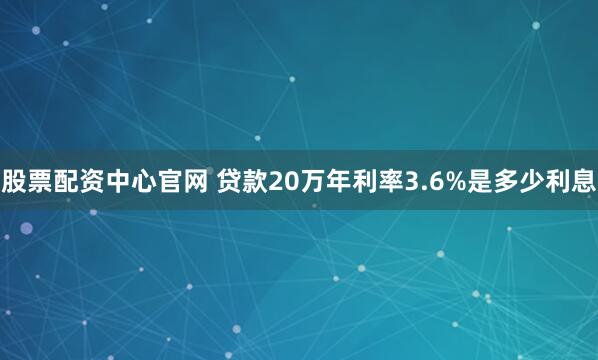 股票配资中心官网 贷款20万年利率3.6%是多少利息