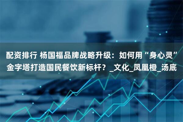 配资排行 杨国福品牌战略升级：如何用“身心灵”金字塔打造国民餐饮新标杆？_文化_凤凰橙_汤底