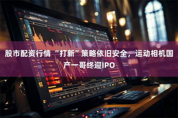 股市配资行情 “打新”策略依旧安全，运动相机国产一哥终迎IPO