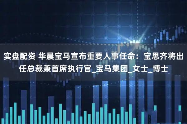 实盘配资 华晨宝马宣布重要人事任命：宝思齐将出任总裁兼首席执行官_宝马集团_女士_博士