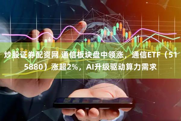 炒股证券配资网 通信板块盘中领涨，通信ETF（515880）涨超2%，AI升级驱动算力需求