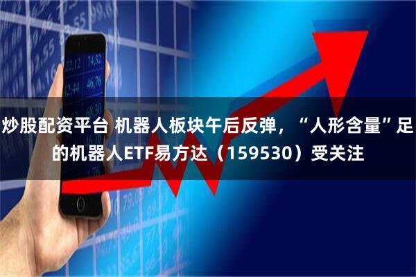 炒股配资平台 机器人板块午后反弹，“人形含量”足的机器人ETF易方达（159530）受关注