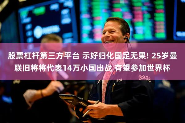 股票杠杆第三方平台 示好归化国足无果! 25岁曼联旧将将代表14万小国出战 有望参加世界杯