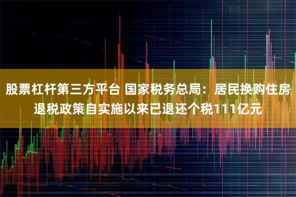股票杠杆第三方平台 国家税务总局：居民换购住房退税政策自实施以来已退还个税111亿元
