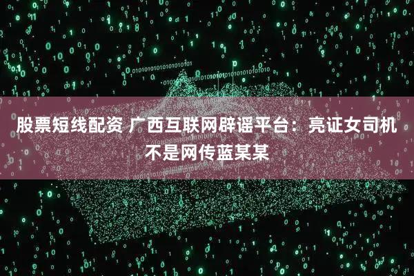 股票短线配资 广西互联网辟谣平台：亮证女司机不是网传蓝某某