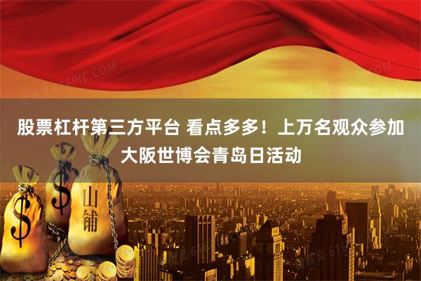 股票杠杆第三方平台 看点多多！上万名观众参加大阪世博会青岛日活动