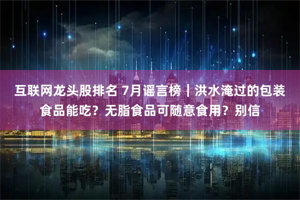 互联网龙头股排名 7月谣言榜｜洪水淹过的包装食品能吃？无脂食品可随意食用？别信