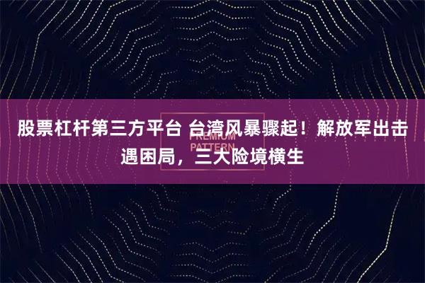 股票杠杆第三方平台 台湾风暴骤起！解放军出击遇困局，三大险境横生