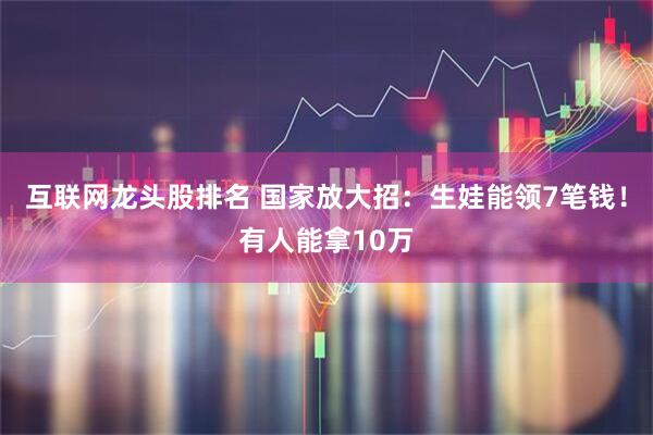 互联网龙头股排名 国家放大招：生娃能领7笔钱！有人能拿10万