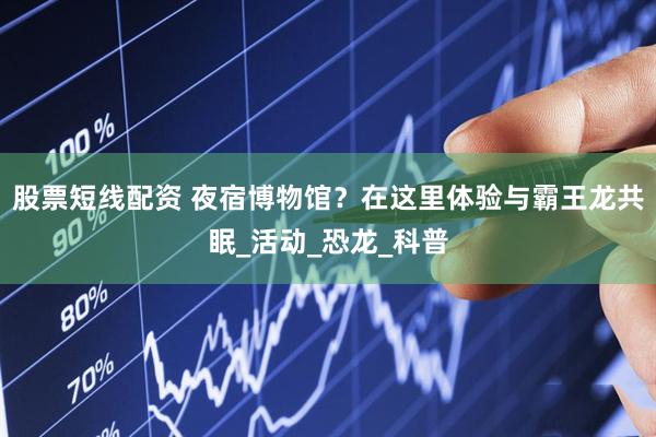 股票短线配资 夜宿博物馆？在这里体验与霸王龙共眠_活动_恐龙_科普