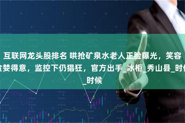 互联网龙头股排名 哄抢矿泉水老人正脸曝光，笑容贪婪得意，监控下仍猖狂，官方出手_冰柜_秀山县_时候