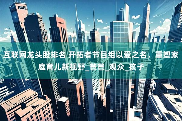 互联网龙头股排名 开拓者节目组以爱之名，重塑家庭育儿新视野_爸爸_观众_孩子