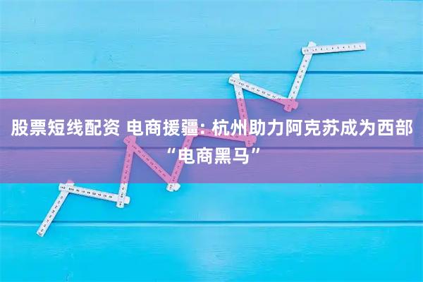 股票短线配资 电商援疆: 杭州助力阿克苏成为西部“电商黑马”