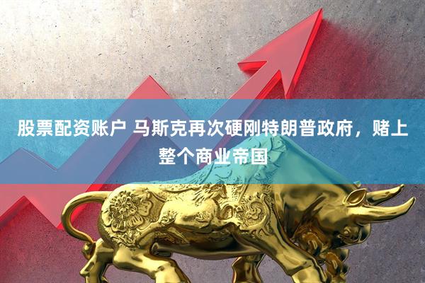 股票配资账户 马斯克再次硬刚特朗普政府,赌上整个商业帝国