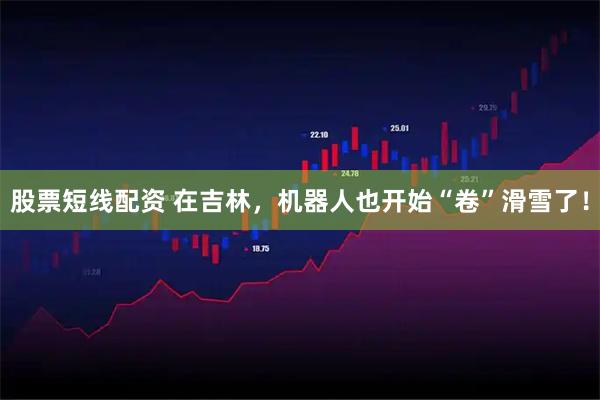 股票短线配资 在吉林，机器人也开始“卷”滑雪了！